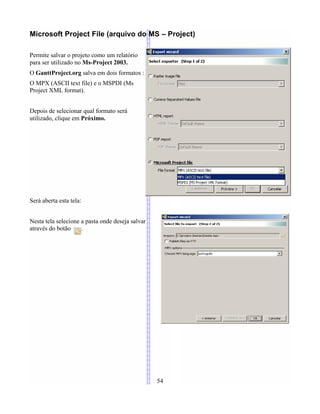Microsoft Project File (arquivo do MS – Project)
Permite salvar o projeto como um relatório
para ser utilizado no Ms-Project 2003.
O GanttProject.org salva em dois formatos :
O MPX (ASCII text file) e o MSPDI (Ms
Project XML format).
Depois de selecionar qual formato será
utilizado, clique em Próximo.
Será aberta esta tela:
Nesta tela selecione a pasta onde deseja salvar
através do botão .
54
 