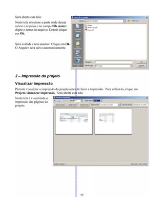 Será aberta esta tela:
Nesta tela selecione a pasta onde deseja
salvar o arquivo e no campo File name:
digite o nome do arquivo. Depois clique
em Ok.
Será exibida a tela anterior. Clique em Ok.
O Arquivo será salvo automaticamente.
2 – Impressão do projeto
Visualizar impressão
Permite visualizar a impressão do projeto antes de fazer a impressão. Para utilizá-lo, clique em
Projeto-visualizar impressão. Será aberta esta tela:
Nesta tela é visualizada a
impressão das páginas do
projeto.
55
 