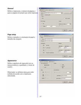General
Define a impressora, o número de páginas e
quais as páginas do projeto que serão impressas.
Page setup
Define o tamanho e a orientação do papel e
tamanho das margens.
Appearance
Define a aparência da impressão (cor ou
monocromático), a qualidade e o nome do
usuário.
Observação: os atributos desta guia serão
exibidos de acordo com a impressora
selecionada.
57
 