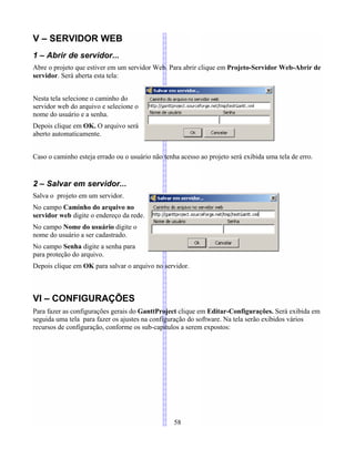 V – SERVIDOR WEB
1 – Abrir de servidor...
Abre o projeto que estiver em um servidor Web. Para abrir clique em Projeto-Servidor Web-Abrir de
servidor. Será aberta esta tela:
Nesta tela selecione o caminho do
servidor web do arquivo e selecione o
nome do usuário e a senha.
Depois clique em OK. O arquivo será
aberto automaticamente.
Caso o caminho esteja errado ou o usuário não tenha acesso ao projeto será exibida uma tela de erro.
2 – Salvar em servidor...
Salva o projeto em um servidor.
No campo Caminho do arquivo no
servidor web digite o endereço da rede.
No campo Nome do usuário digite o
nome do usuário a ser cadastrado.
No campo Senha digite a senha para
para proteção do arquivo.
Depois clique em OK para salvar o arquivo no servidor.
VI – CONFIGURAÇÕES
Para fazer as configurações gerais do GanttProject clique em Editar-Configurações. Será exibida em
seguida uma tela para fazer os ajustes na configuração do software. Na tela serão exibidos vários
recursos de configuração, conforme os sub-capítulos a serem expostos:
58
 