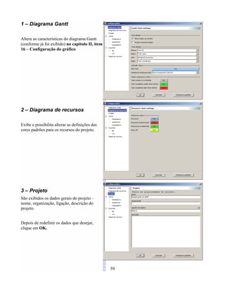 1 – Diagrama Gantt
Altera as características do diagrama Gantt
(conforme já foi exibido) no capítulo II, item
16 – Configuração do gráfico
2 – Diagrama de recursos
Exibe e possibilita alterar as definições das
cores padrões para os recursos do projeto.
3 – Projeto
São exibidos os dados gerais do projeto –
nome, organização, ligação, descrição do
projeto.
Depois de redefinir os dados que desejar,
clique em OK.
59
 