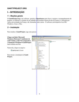 GANTTPROJECT.ORG
I – INTRODUÇÃO
1 – Noções gerais
O GanttProject.org é um software gratuito e OpenSource para fazer o registro e acompanhamento de
projetos. O software é oriundo de um trabalho universitário desenvolvido na França e é utilizado por
várias universidades da França e da Alemanha, entre outras. O software está disponível em MS-
Windows, Linux e Mac.
2 – Instalação
Para instalar o GanttProject, siga estes passos:
Clique em Rede Microsoft
Windows/MetronetÖAmbiente de
redeÖToda a redeÖS3 corporativo
ÖusuáriosÖProjetosÖGanttProject .
Será exibida esta tela:
Nesta tela, clique no arquivo
Para iniciar a instalação do Gantt
Project.
6
 