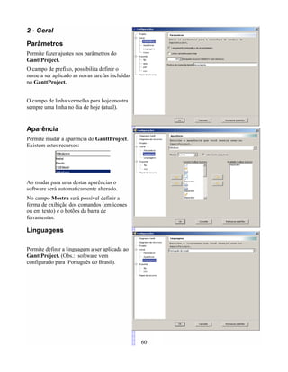 2 - Geral
Parâmetros
Permite fazer ajustes nos parâmetros do
GanttProject.
O campo de prefixo, possibilita definir o
nome a ser aplicado as novas tarefas incluídas
no GanttProject.
O campo de linha vermelha para hoje mostra
sempre uma linha no dia de hoje (atual).
Aparência
Permite mudar a aparência do GanttProject.
Existem estes recursos:
Ao mudar para uma destas aparências o
software será automaticamente alterado.
No campo Mostra será possível definir a
forma de exibição dos comandos (em ícones
ou em texto) e o botões da barra de
ferramentas.
Linguagens
Permite definir a linguagem a ser aplicada ao
GanttProject. (Obs.: software vem
configurado para Português do Brasil).
60
 