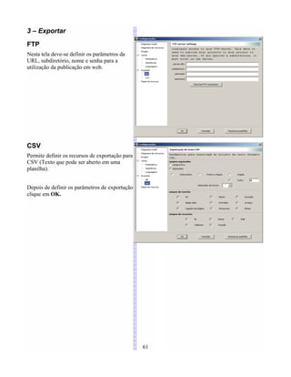 3 – Exportar
FTP
Nesta tela deve-se definir os parâmetros da
URL, subdiretório, nome e senha para a
utilização da publicação em web.
CSV
Permite definir os recursos de exportação para
CSV (Texto que pode ser aberto em uma
planilha).
Depois de definir os parâmetros de exportação
clique em OK.
61
 