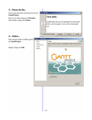 3 – Dicas do dia...
Esta é uma das telas com dicas de uso do
GanttProject.
Para ver as dicas clique em Próximo.
Para fechar, clique em Fechar.
4 – Sobre...
Este recurso exibe os dados gerais
do GanttProject.
Depois clique em OK.
63
 