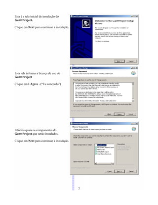 Esta é a tela inicial de instalação do
GanttProject.
Clique em Next para continuar a instalação.
Esta tela informa a licença de uso do
GanttProject
Clique em I Agree . (“Eu concordo”)
Informa quais os componentes do
GanttProject que serão instalados.
Clique em Next para continuar a instalação.
7
 