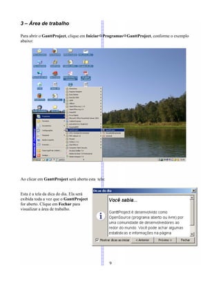3 – Área de trabalho
Para abrir o GanttProject, clique em IniciarÖProgramasÖGanttProject, conforme o exemplo
abaixo:
Ao clicar em GanttProject será aberta esta tela:
Esta é a tela da dica do dia. Ela será
exibida toda a vez que o GanttProject
for aberto. Clique em Fechar para
visualizar a área de trabalho.
9
 