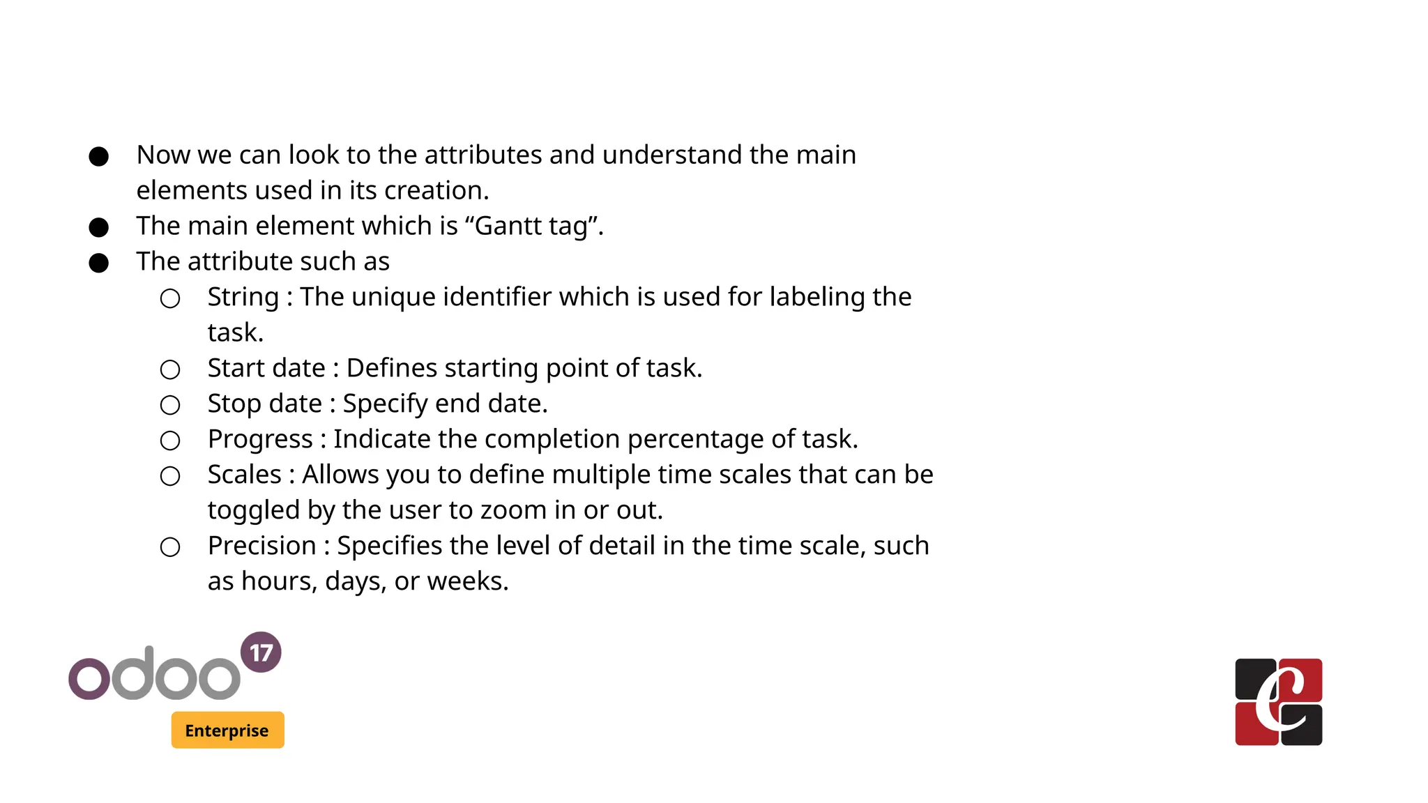 Enterprise
● Now we can look to the attributes and understand the main
elements used in its creation.
● The main element which is “Gantt tag”.
● The attribute such as
○ String : The unique identifier which is used for labeling the
task.
○ Start date : Defines starting point of task.
○ Stop date : Specify end date.
○ Progress : Indicate the completion percentage of task.
○ Scales : Allows you to define multiple time scales that can be
toggled by the user to zoom in or out.
○ Precision : Specifies the level of detail in the time scale, such
as hours, days, or weeks.