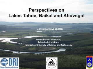 Perspectives on
Lakes Tahoe, Baikal and Khuvsgul

                 Gantulga Bayasgalan



                 Desert Research Institute,
                  Tahoe Baikal Institute,
       Mongolian University of Science and Technology
 