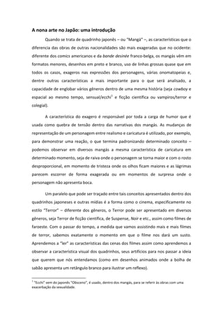 A nona arte no Japão: uma introdução
Quando se trata de quadrinho japonês – ou Mangá –, as características que o
diferencia das obras de outras nacionalidades são mais exageradas que no ocidente:
diferente dos comics americanos e da bande desinée franco-belga, os mangás vêm em
formatos menores, desenhos em preto e branco, uso de linhas grossas quase que em
todos os casos, exageros nas expressões dos personagens, várias onomatopeias e,
dentre outras características a mais importante para o que será analisado, a
capacidade de englobar vários gêneros dentro de uma mesma história (seja cowboy e
espacial ao mesmo tempo, sensual/ecchi1
e ficção científica ou vampiros/terror e
colegial).
A característica do exagero é responsável por toda a carga de humor que é
usada como quebra de tensão dentro das narrativas dos mangás. As mudanças de
representação de um personagem entre realismo e caricatura é utilizado, por exemplo,
para demonstrar uma reação, o que termina padronizando determinado conceito –
podemos observar em diversos mangás a mesma característica de caricatura em
determinado momento, seja de raiva onde o personagem se torna maior e com o rosto
desproporcional, em momento de tristeza onde os olhos ficam maiores e as lágrimas
parecem escorrer de forma exagerada ou em momentos de surpresa onde o
personagem não apresenta boca.
Um paralelo que pode ser traçado entre tais conceitos apresentados dentro dos
quadrinhos japoneses e outras mídias é a forma como o cinema, especificamente no
estilo Te o – diferente dos gêneros, o Terror pode ser apresentado em diversos
gêneros, seja Terror de ficção científica, de Suspense, Noir e etc., assim como filmes de
faroeste. Com o passar do tempo, a medida que vamos assistindo mais e mais filmes
de terror, sabemos exatamente o momento em que o filme nos dará um susto.
Ap e de os a le as aracterísticas das cenas dos filmes assim como aprendemos a
observar a característica visual dos quadrinhos, seus artifícios para nos passar a ideia
que querem que nós entendamos (como em desenhos animados onde a bolha de
sabão apresenta um retângulo branco para ilustrar um reflexo).
1
E hi ve do japo s O s e o , usado, de t o dos mangás, para se referir às obras com uma
exacerbação da sexualidade.
 