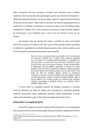 Akira incorporam em suas narrativas conceitos mais aceitáveis para o público
ocidental, tanto nos costumes dos personagens quanto nos elementos estrangeiros –
Death Note apresenta detetives de fora do Japão, Hagime no Ippo incorpora lutadores
de boxe de outros países, Tokyo Ghoul se aproveita da onda de popularidade que os
zumbis têm no ocidente se baseando no sucesso de obras como The Walking Dead,
Zumbilândia e Resident Evil, e Akira incorpora conceitos de ficção científica, gangues
de motoqueiros e uma referência clara a testes com uma bomba nuclear em Los
Alamos3
.
No segundo caso, nas técnicas de venda, o ocidente já estava procurando
fo as de o uista u pú li o ais fiel pa a u dete i ado p oduto o se tido
de estender a capacidade de produção daquele produto. Como Jenkins aponta, o que
se fez foi estender as produções de produtos para franquias.
Cada vez mais, as narrativas estão se tornando a arte da construção
de universos, à medida que os artistas criam ambientes atraentes
que não podem ser completamente explorados ou esgotados em
uma única obra, ou mesmo em uma única mídia. O universo é maior
do que o filme, maior, até, do que a franquia – já que as especulações
e elaborações dos fãs também expandem o universo em várias
di eç es. Co o e disse u e pe ie te otei ista: Qua do o e ei,
era preciso elaborar uma história, porque, sem uma boa história, não
havia um filme de verdade. Depois, quando as sequências
começaram a decolar, era preciso elaborar um personagem, porque
um bom personagem poderia sustentar múltiplas histórias. Hoje, é
preciso elaborar um universo, porque um universo pode sustentar
múltiplos personage s e últiplas hist ias, e últiplas ídias
(JENKINS, 2008, p.159).
A forma como os mangakás (autores de mangás) começaram a produzir
tornou-se diferente ao longo do tempo para acompanhar a produção conteúdo
ocidental. Atualmente vemos quadrinhos japoneses sendo incorporados a outras
mídias como animações, jogos e filmes tanto animados quanto live actions.
Hiroya Oku4
e a criação de Gantz
Hiroya Oku, desde seu primeiro trabalho (HEN), demonstra uma predisposição
para escrever histórias Seinen (denominação dada para histórias voltadas para homens
3
BATALHONE JR, Vitor Claret. Akira: porque o pesadelo já começou. AEDOS, Porto Alegre, v. 3, n. 8, p.
44-66, 2011.
4
Referem-se às pessoas no Japão utilizando o sobrenome antes do primeiro nome.
 