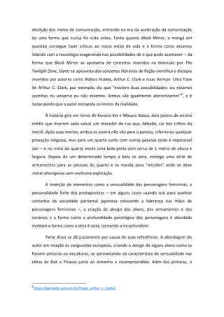 ebulição dos meios de comunicação, entrando na era da aceleração da comunicação
de uma forma que nunca foi vista antes. Tanto quanto Black Mirror, o mangá em
questão consegue fazer críticas ao nosso estilo de vida e à forma como estamos
lidando com a tecnologia exagerando nas possibilidades de o que pode acontecer – da
forma que Black Mirror se aproveita de conceitos inseridos na televisão por The
Twilight Zone, Gantz se aproveita dos conceitos literários de ficção científica e distopia
inseridos por autores como Aldous Huxley, Arthur C. Clark e Isaac Asimov. Uma frase
de A thu C. Cla k, po e e plo, diz ue e iste duas possi ilidades: ou estamos
sozi hos o u ive so ou ão esta os. A as são igual e te ate o iza tes 8
, e é
nesse ponto que o autor extrapola os limites da realidade.
A história gira em torno de Kurono Kei e Masaru Katou, dois jovens de ensino
médio que morrem após salvar um morador de rua que, bêbado, cai nos trilhos do
metrô. Após suas mortes, ambos os jovens não vão para o paraíso, inferno ou qualquer
provação religiosa, mas para um quarto junto com outras pessoas onde é impossível
sair – e no meio do quarto existe uma bola preta com cerca de 1 metro de altura e
largura. Depois de um determinado tempo a bola se abre, entrega uma série de
a a e tos pa a as pessoas do ua to e os a da pa a iss es o de se deve
matar alienígenas sem nenhuma explicação.
A inserção de elementos como a sensualidade das personagens femininas, a
personalidade forte dos protagonistas – em alguns casos usando isso para quebrar
conceitos da sociedade patriarcal japonesa colocando a liderança nas mãos de
personagens femininos –, a criação do design dos aliens, dos armamentos e dos
cenários e a forma como a profundidade psicológica dos personagens é abordada
moldam a forma como a obra é vista, tornando-a inconfundível.
Parte disso se dá justamente por causa de suas referências. A abordagem do
autor em relação às vanguardas europeias, criando o design de alguns aliens como se
fossem pinturas ou esculturas, se aproveitando da característica da sensualidade nas
obras de Dalí e Picasso junto ao estranho e incompreendido. Além das pinturas, o
8
https://pensador.uol.com.br/frases_arthur_c_clarke/
 