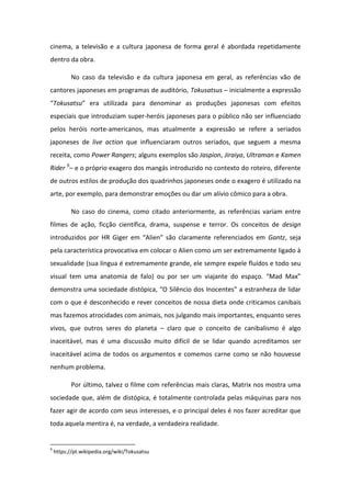 cinema, a televisão e a cultura japonesa de forma geral é abordada repetidamente
dentro da obra.
No caso da televisão e da cultura japonesa em geral, as referências vão de
cantores japoneses em programas de auditório, Tokusatsus – inicialmente a expressão
Tokusatsu e a utilizada pa a de o i a as p oduç es japo esas o efeitos
especiais que introduziam super-heróis japoneses para o público não ser influenciado
pelos heróis norte-americanos, mas atualmente a expressão se refere a seriados
japoneses de live action que influenciaram outros seriados, que seguem a mesma
receita, como Power Rangers; alguns exemplos são Jaspion, Jiraiya, Ultraman e Kamen
Rider 9
– e o próprio exagero dos mangás introduzido no contexto do roteiro, diferente
de outros estilos de produção dos quadrinhos japoneses onde o exagero é utilizado na
arte, por exemplo, para demonstrar emoções ou dar um alívio cômico para a obra.
No caso do cinema, como citado anteriormente, as referências variam entre
filmes de ação, ficção científica, drama, suspense e terror. Os conceitos de design
i t oduzidos po HR Gige e Alie são la a e te efe e iados e Gantz, seja
pela característica provocativa em colocar o Alien como um ser extremamente ligado à
sexualidade (sua língua é extremamente grande, ele sempre expele fluídos e todo seu
visual te u a a ato ia de falo) ou po se u viaja te do espaço. Mad Ma
demonst a u a so iedade dist pi a, O Sil io dos I o e tes a est a heza de lida
com o que é desconhecido e rever conceitos de nossa dieta onde criticamos canibais
mas fazemos atrocidades com animais, nos julgando mais importantes, enquanto seres
vivos, que outros seres do planeta – claro que o conceito de canibalismo é algo
inaceitável, mas é uma discussão muito difícil de se lidar quando acreditamos ser
inaceitável acima de todos os argumentos e comemos carne como se não houvesse
nenhum problema.
Por último, talvez o filme com referências mais claras, Matrix nos mostra uma
sociedade que, além de distópica, é totalmente controlada pelas máquinas para nos
fazer agir de acordo com seus interesses, e o principal deles é nos fazer acreditar que
toda aquela mentira é, na verdade, a verdadeira realidade.
9
https://pt.wikipedia.org/wiki/Tokusatsu
 