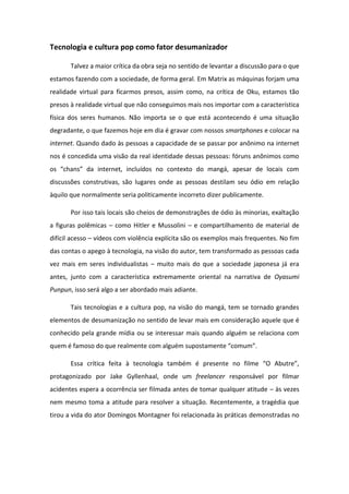 Tecnologia e cultura pop como fator desumanizador
Talvez a maior crítica da obra seja no sentido de levantar a discussão para o que
estamos fazendo com a sociedade, de forma geral. Em Matrix as máquinas forjam uma
realidade virtual para ficarmos presos, assim como, na crítica de Oku, estamos tão
presos à realidade virtual que não conseguimos mais nos importar com a característica
física dos seres humanos. Não importa se o que está acontecendo é uma situação
degradante, o que fazemos hoje em dia é gravar com nossos smartphones e colocar na
internet. Quando dado às pessoas a capacidade de se passar por anônimo na internet
nos é concedida uma visão da real identidade dessas pessoas: fóruns anônimos como
os ha s da i te et, i luídos o o te to do a g , apesa de lo ais o
discussões construtivas, são lugares onde as pessoas destilam seu ódio em relação
àquilo que normalmente seria politicamente incorreto dizer publicamente.
Por isso tais locais são cheios de demonstrações de ódio às minorias, exaltação
a figuras polêmicas – como Hitler e Mussolini – e compartilhamento de material de
difícil acesso – vídeos com violência explícita são os exemplos mais frequentes. No fim
das contas o apego à tecnologia, na visão do autor, tem transformado as pessoas cada
vez mais em seres individualistas – muito mais do que a sociedade japonesa já era
antes, junto com a característica extremamente oriental na narrativa de Oyasumi
Punpun, isso será algo a ser abordado mais adiante.
Tais tecnologias e a cultura pop, na visão do mangá, tem se tornado grandes
elementos de desumanização no sentido de levar mais em consideração aquele que é
conhecido pela grande mídia ou se interessar mais quando alguém se relaciona com
quem é famoso do que realmente o algu suposta e te o u .
Essa íti a feita te ologia ta p ese te o fil e O A ut e ,
protagonizado por Jake Gyllenhaal, onde um freelancer responsável por filmar
acidentes espera a ocorrência ser filmada antes de tomar qualquer atitude – às vezes
nem mesmo toma a atitude para resolver a situação. Recentemente, a tragédia que
tirou a vida do ator Domingos Montagner foi relacionada às práticas demonstradas no
 