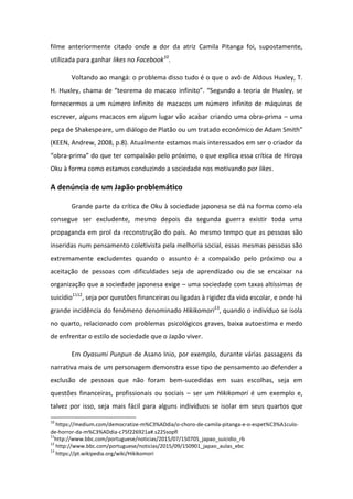filme anteriormente citado onde a dor da atriz Camila Pitanga foi, supostamente,
utilizada para ganhar likes no Facebook10
.
Voltando ao mangá: o problema disso tudo é o que o avô de Aldous Huxley, T.
H. Hu le , ha a de teo e a do a a o i fi ito . Segu do a teo ia de Hu le , se
fornecermos a um número infinito de macacos um número infinito de máquinas de
escrever, alguns macacos em algum lugar vão acabar criando uma obra-prima – uma
peça de Shakespeare, um diálogo de Platão ou um tratado e o i o de Ada S ith
(KEEN, Andrew, 2008, p.8). Atualmente estamos mais interessados em ser o criador da
o a-p i a do ue te o pai ão pelo p i o, o que explica essa crítica de Hiroya
Oku à forma como estamos conduzindo a sociedade nos motivando por likes.
A denúncia de um Japão problemático
Grande parte da crítica de Oku à sociedade japonesa se dá na forma como ela
consegue ser excludente, mesmo depois da segunda guerra existir toda uma
propaganda em prol da reconstrução do país. Ao mesmo tempo que as pessoas são
inseridas num pensamento coletivista pela melhoria social, essas mesmas pessoas são
extremamente excludentes quando o assunto é a compaixão pelo próximo ou a
aceitação de pessoas com dificuldades seja de aprendizado ou de se encaixar na
organização que a sociedade japonesa exige – uma sociedade com taxas altíssimas de
suicídio1112
, seja por questões financeiras ou ligadas à rigidez da vida escolar, e onde há
grande incidência do fenômeno denominado Hikikomori13
, quando o indivíduo se isola
no quarto, relacionado com problemas psicológicos graves, baixa autoestima e medo
de enfrentar o estilo de sociedade que o Japão viver.
Em Oyasumi Punpun de Asano Inio, por exemplo, durante várias passagens da
narrativa mais de um personagem demonstra esse tipo de pensamento ao defender a
exclusão de pessoas que não foram bem-sucedidas em suas escolhas, seja em
questões financeiras, profissionais ou sociais – ser um Hikikomori é um exemplo e,
talvez por isso, seja mais fácil para alguns indivíduos se isolar em seus quartos que
10
https://medium.com/democratize-m%C3%ADdia/o-choro-de-camila-pitanga-e-o-espet%C3%A1culo-
de-horror-da-m%C3%ADdia-c75f226921a#.s225sopfl
11
http://www.bbc.com/portuguese/noticias/2015/07/150705_japao_suicidio_rb
12
http://www.bbc.com/portuguese/noticias/2015/09/150901_japao_aulas_ebc
13
https://pt.wikipedia.org/wiki/Hikikomori
 