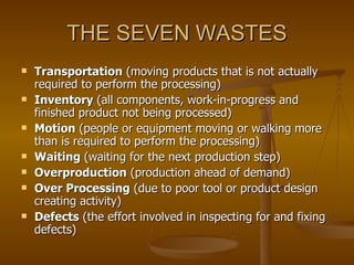 THE SEVEN WASTES Transportation  (moving products that is not actually required to perform the processing)  Inventory  (all components, work-in-progress and finished product not being processed)  Motion  (people or equipment moving or walking more than is required to perform the processing)  Waiting  (waiting for the next production step)  Overproduction  (production ahead of demand)  Over Processing  (due to poor tool or product design creating activity)  Defects  (the effort involved in inspecting for and fixing defects)  