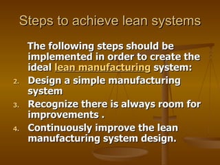 Steps to achieve lean systems The following steps should be implemented in order to create the ideal  lean manufacturing  system:  Design a simple manufacturing system  Recognize there is always room for improvements . Continuously improve the lean manufacturing system design. 
