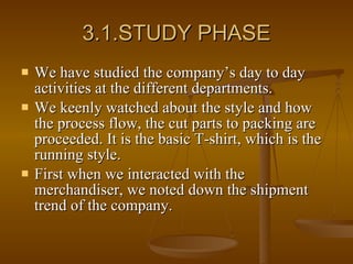 3.1.STUDY PHASE We have studied the company’s day to day activities at the different departments. We keenly watched about the style and how the process flow, the cut parts to packing are proceeded. It is the basic T-shirt, which is the running style.  First when we interacted with the merchandiser, we noted down the shipment trend of the company. 