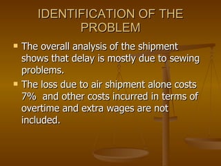 IDENTIFICATION OF THE PROBLEM The overall analysis of the shipment shows that delay is mostly due to sewing problems. The loss due to air shipment alone costs 7%  and other costs incurred in terms of overtime and extra wages are not included. 