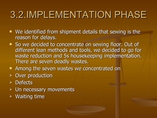 3.2.IMPLEMENTATION PHASE We identified from shipment details that sewing is the reason for delays. So we decided to concentrate on sewing floor. Out of different lean methods and tools, we decided to go for waste reduction and 5s housekeeping implementation.  There are seven deadly wastes.  Among the seven wastes we concentrated on Over production Defects Un necessary movements Waiting time 