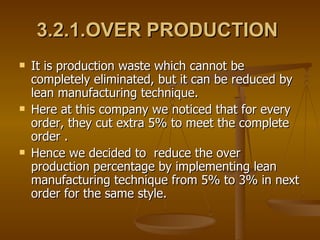 3.2.1.OVER PRODUCTION   It is production waste which cannot be completely eliminated, but it can be reduced by lean manufacturing technique. Here at this company we noticed that for every order, they cut extra 5% to meet the complete order . Hence we decided to  reduce the over production percentage by implementing lean manufacturing technique from 5% to 3% in next order for the same style.  