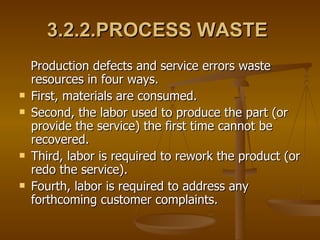 3.2.2.PROCESS WASTE   Production defects and service errors waste resources in four ways.  First, materials are consumed. Second, the labor used to produce the part (or provide the service) the first time cannot be recovered. Third, labor is required to rework the product (or redo the service). Fourth, labor is required to address any forthcoming customer complaints. 