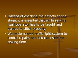 Instead of checking the defects at final stage, it is essential that while sewing itself operator has to be taught and trained to stitch properly. We implemented traffic light system to control repairs and defects inside the sewing floor. 