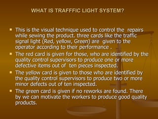 WHAT IS TRAFFFIC LIGHT SYSTEM? This is the visual technique used to control the  repairs while sewing the product. three cards like the traffic signal light (Red, yellow, Green) are  given to the operator according to their performance . The red card is given for those, who are identified by the quality control supervisors to produce one or more defective items out of  ten pieces inspected. The yellow card is given to those who are identified by the quality control supervisors to produce two or more minor defects out of ten inspected.  The green card is given if no reworks are found. There by we can motivate the workers to produce good quality products. 