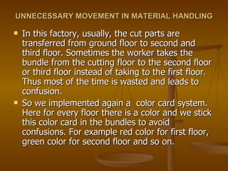 UNNECESSARY MOVEMENT IN MATERIAL HANDLING   In this factory, usually, the cut parts are transferred from ground floor to second and third floor. Sometimes the worker takes the bundle from the cutting floor to the second floor or third floor instead of taking to the first floor. Thus most of the time is wasted and leads to confusion. So we implemented again a  color card system. Here for every floor there is a color and we stick this color card in the bundles to avoid confusions. For example red color for first floor, green color for second floor and so on. 