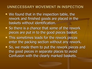 UNNECESSARY MOVEMENT IN INSPECTION   We found that in the inspection table, the rework and finished goods are placed in the baskets without identification.  So there is a chance that some of the rework pieces are put in to the good pieces basket. This sometimes leads for the rework pieces enter the packing section without any rework.  So, we made them to put the rework pieces and the good pieces in separate places to avoid Confusion with the clearly marked baskets. 