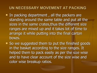 UN NECESSARY MOVEMENT AT PACKING   In packing department , all the packers are standing around the same table and put all the sizes in the same crates,thus the different size ranges are mixed up and it takes lot of time to arrange it while putting into the final carton boxes.  So we suggested them to put the finished goods in the basket according to the size ranges. It helped them to pack easily as per the size wise and to have clear account of the size wise and color wise breakup ratios.  