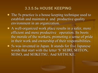3.3.5.5s HOUSE KEEPING   The 5s practice is a house keeping technique used to establish and maintain a  and  productive quality environment in an organization. A well-organized work place results in a safer, more efficient and more productive  operation. Its boots the morale of the workers, promoting a sense of pride in their work and ownership of their responsibilities. 5s was invented in Japan. It stands for five Japanese words that start with the letter ′S′ SEIRI, SEITON, SEISO, and SEIKETSU. And SJITSUKE. 