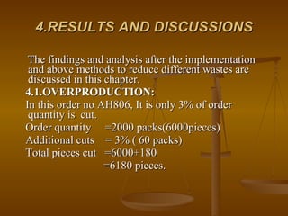 4.RESULTS AND DISCUSSIONS The findings and analysis after the implementation and above methods to reduce different wastes are discussed in this chapter. 4.1.OVERPRODUCTION:   In this order no AH806, It is only 3% of order quantity is  cut. Order quantity  =2000 packs(6000pieces) Additional cuts  = 3% ( 60 packs) Total pieces cut  =6000+180 =6180 pieces. 