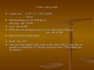 COST ANALYSIS 1 piece cost  =( 135 + 5 + 13)/3+ profit = Rs 61 Manufacturing cost for 6180 pcs in  after lean = Rs 3,76,98  Loss = Rs 10,980  When the over production rate is 5% for this order (6300pcs)  loss =Rs 18,300 Direct profit for single order;  Profit = Rs 7320  The cost of the single T-shirt made in this order is Rs.61. since the cut quantity is reduced by 2%, the net cost saved is Rs. 7320 without any inventories. 