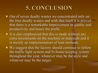 5. CONCLUSION   Out of seven deadly wastes we concentrated only on the four deadly wastes and with that itself it is proved that there is a remarkable improvement in quality and productivity and hence the profit. It is also emphasized that this is made without any extra investments on the machine or materials and it is merely an implementation of lean methods. We suggest that the factory should continue to follow the traffic light system and 5s house keeping system throughout the year, whatever may be the style and whatever may be the target. 