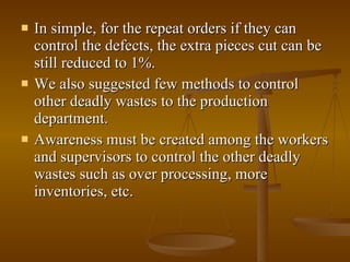 In simple, for the repeat orders if they can control the defects, the extra pieces cut can be still reduced to 1%. We also suggested few methods to control other deadly wastes to the production department.  Awareness must be created among the workers and supervisors to control the other deadly wastes such as over processing, more inventories, etc. 