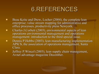 6.REFERENCES Beau Keite and Drew, Locher (2004), the complete lean enterprise; value stream mapping for administrative and office processes, productivity press Newyork. Charles J.Corbett (2003), environmental aspects of lean operations environmental management and operations management: introduction to the third special issue. Dennis P.Hobbs (2003), lean manufacturing implementation APICS, the association of operations management, Santa Clara. Jeffrey P.Wincel (2003), lean supply chain management, Avnet advantage magazine December. 