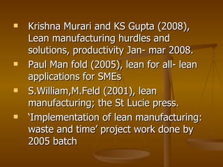 Krishna Murari and KS Gupta (2008), Lean manufacturing hurdles and solutions, productivity Jan- mar 2008. Paul Man fold (2005), lean for all- lean applications for SMEs S.William,M.Feld (2001), lean manufacturing; the St Lucie press. ‘ Implementation of lean manufacturing: waste and time’ project work done by 2005 batch 