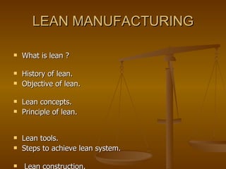 LEAN MANUFACTURING What is lean ?  History of lean.  Objective of lean.  Lean concepts. Principle of lean.  Lean tools. Steps to achieve lean system.  Lean construction.  Benefits of lean.  Barriers for lean implementation.  