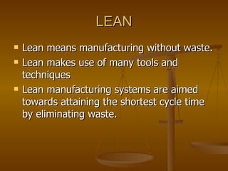 LEAN Lean means manufacturing without waste. Lean makes use of many tools and techniques  Lean manufacturing systems are aimed towards attaining the shortest cycle time by eliminating waste.   