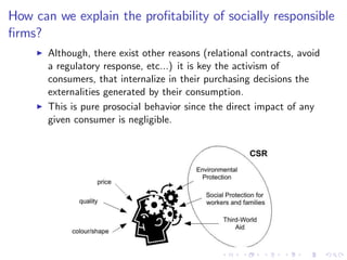 How can we explain the pro…tability of socially responsible
…rms?
     I   Although, there exist other reasons (relational contracts, avoid
         a regulatory response, etc...) it is key the activism of
         consumers, that internalize in their purchasing decisions the
         externalities generated by their consumption.
     I   This is pure prosocial behavior since the direct impact of any
         given consumer is negligible.
 