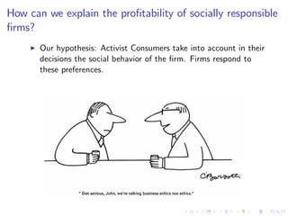 How can we explain the pro…tability of socially responsible
…rms?
     I   Our hypothesis: Activist Consumers take into account in their
         decisions the social behavior of the …rm. Firms respond to
         these preferences.
 