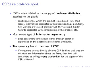 CSR as a credence good.

    I   CSR is often related to the supply of credence attributes
        attached to the goods
          I   conditions under which the product is produced (e.g., child
              labor), externalities associated with production (e.g. pollution),
              how workers are treated and how well they are paid, hidden
              hazards associated with consumption of the product, etc.
    I   Most severe type of information asymmetry
          I   since consumers cannot learn either through search or
              experience on the unobservable credence attributes.
    I   Transparency lies at the core of CSR
          I   If consumers do not directly observe CSR by …rms and they do
              not trust the information about the …rms, then how will
              consumers be willing to pay a premium for the supply of the
              CSR atributes?
 
