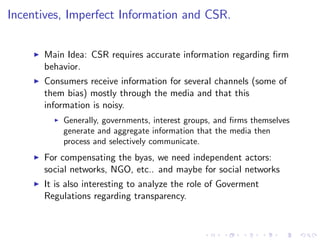 Incentives, Imperfect Information and CSR.

    I   Main Idea: CSR requires accurate information regarding …rm
        behavior.
    I   Consumers receive information for several channels (some of
        them bias) mostly through the media and that this
        information is noisy.
          I   Generally, governments, interest groups, and …rms themselves
              generate and aggregate information that the media then
              process and selectively communicate.
    I   For compensating the byas, we need independent actors:
        social networks, NGO, etc.. and maybe for social networks
    I   It is also interesting to analyze the role of Goverment
        Regulations regarding transparency.
 