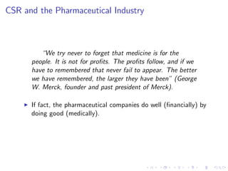 CSR and the Pharmaceutical Industry



           “We try never to forget that medicine is for the
        people. It is not for pro…ts. The pro…ts follow, and if we
        have to remembered that never fail to appear. The better
        we have remembered, the larger they have been” (George
        W. Merck, founder and past president of Merck).

    I   If fact, the pharmaceutical companies do well (…nancially) by
        doing good (medically).
 