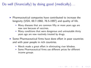 Do well (…nancially) by doing good (medically). . .


     I   Pharmaceutical companies have contributed to increase the
         longevity (USA, 69.7-1960, 76.5-1997) and quality of life.
           I   Many diseases that are common …fty or more years ago are
               now rare because of vaccines.
           I   Many conditions that were dangerous and untreatable thirty
               years ago are now routinely treated by drugs.
     I   Some Pharmaceutical …rms have done e¤ort in poor countries
         and with poor people in rich countries.
           I   Merck made a great e¤ort in eliminating river blindess.
           I   Some Pharmaceutical …rms use di¤erent prices for di¤erent
               income groups
 