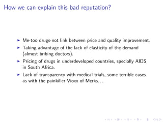 How we can explain this bad reputation?



    I   Me-too drugs-not link between price and quality improvement.
    I   Taking advantage of the lack of elasticity of the demand
        (almost bribing doctors).
    I   Pricing of drugs in underdeveloped countries, specially AIDS
        in South Africa.
    I   Lack of transparency with medical trials, some terrible cases
        as with the painkiller Vioxx of Merks. . .
 