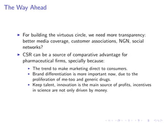 The Way Ahead



    I   For building the virtuous circle, we need more transparency:
        better media coverage, customer associations, NGN, social
        networks?
    I   CSR can be a source of comparative advantage for
        pharmaceutical …rms, specially because:
          I   The trend to make marketing direct to consumers.
          I   Brand di¤erentiation is more important now, due to the
              proliferation of me-too and generic drugs.
          I   Keep talent, innovation is the main source of pro…ts, incentives
              in science are not only driven by money.
 