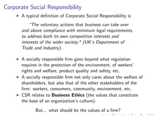 Corporate Social Responsibility
     I   A typical de…nition of Corporate Social Responsibility is
             “The voluntary actions that business can take over
         and above compliance with minimum legal requirements,
         to address both its own competitive interests and
         interests of the wider society." (UK’ Department of
                                             s
         Trade and Industry).

     I   A socially responsible …rm goes beyond what regulation
         requires in the protection of the environment, of workers’
         rights and welfare, product quality and safety, etc.
     I   A socially responsible …rm not only cares about the welfare of
         shareholders, but also that of the other stakeholders of the
         …rm: workers, consumers, community, environment, etc.
     I   CSR relates to Business Ethics (the values that constitute
         the base of an organization’ culture).
                                      s
                But... what should be the values of a …rm?
 