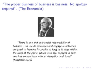 “The proper business of business is business. No apology
required”. (The Economist)




          “There is one and only social responsibility of
      business – to use its resources and engage in activities
      designed to increase its pro…ts so long as it stays within
      the rules of the game, which is to say, engages in open
      and free competition without deception and fraud”
      (Friedman,1970)
 